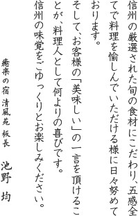 信州の厳選された旬の食材にこだわり、五感全てで料理を愉しんでいただける様に日々努めております。そして、お客様の「美味しい」の一言を頂けることが、料理人として何よりの喜びです。信州の味覚をごゆっくりとお楽しみください。