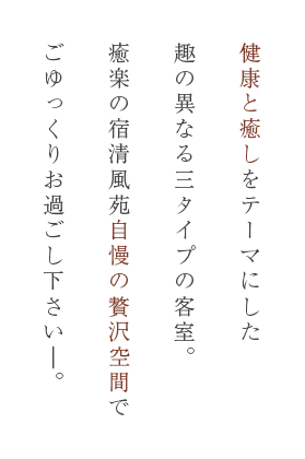 健康と癒しをテーマにした趣の異なる三タイプの客室。癒楽の宿清風苑自慢の贅沢空間でごゆっくりお過ごし下さい―。