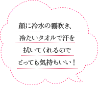 顔に冷水の霧吹き、冷たいタオルで汗を拭いてくれるのでとっても気持ちいい！